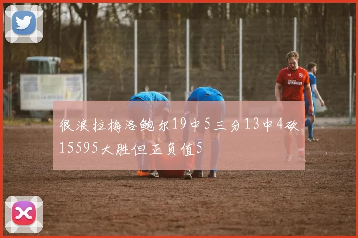 很浪拉梅洛鲍尔19中5三分13中4砍15595大胜但正负值5