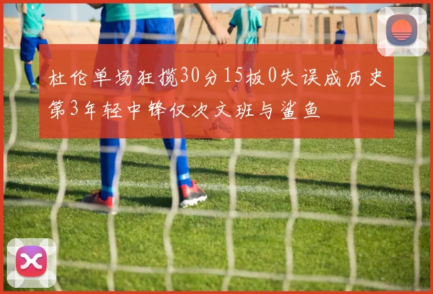 杜伦单场狂揽30分15板0失误成历史第3年轻中锋仅次文班与鲨鱼