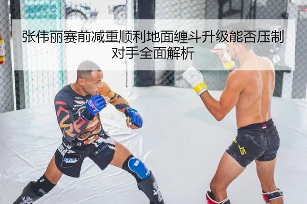 张伟丽赛前减重顺利地面缠斗升级能否压制对手全面解析