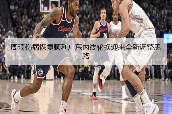 周琦伤病恢复顺利广东内线轮换迎来全新调整思路