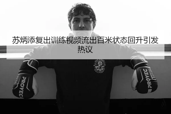 苏炳添复出训练视频流出百米状态回升引发热议